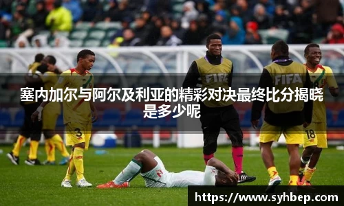 塞内加尔与阿尔及利亚的精彩对决最终比分揭晓是多少呢